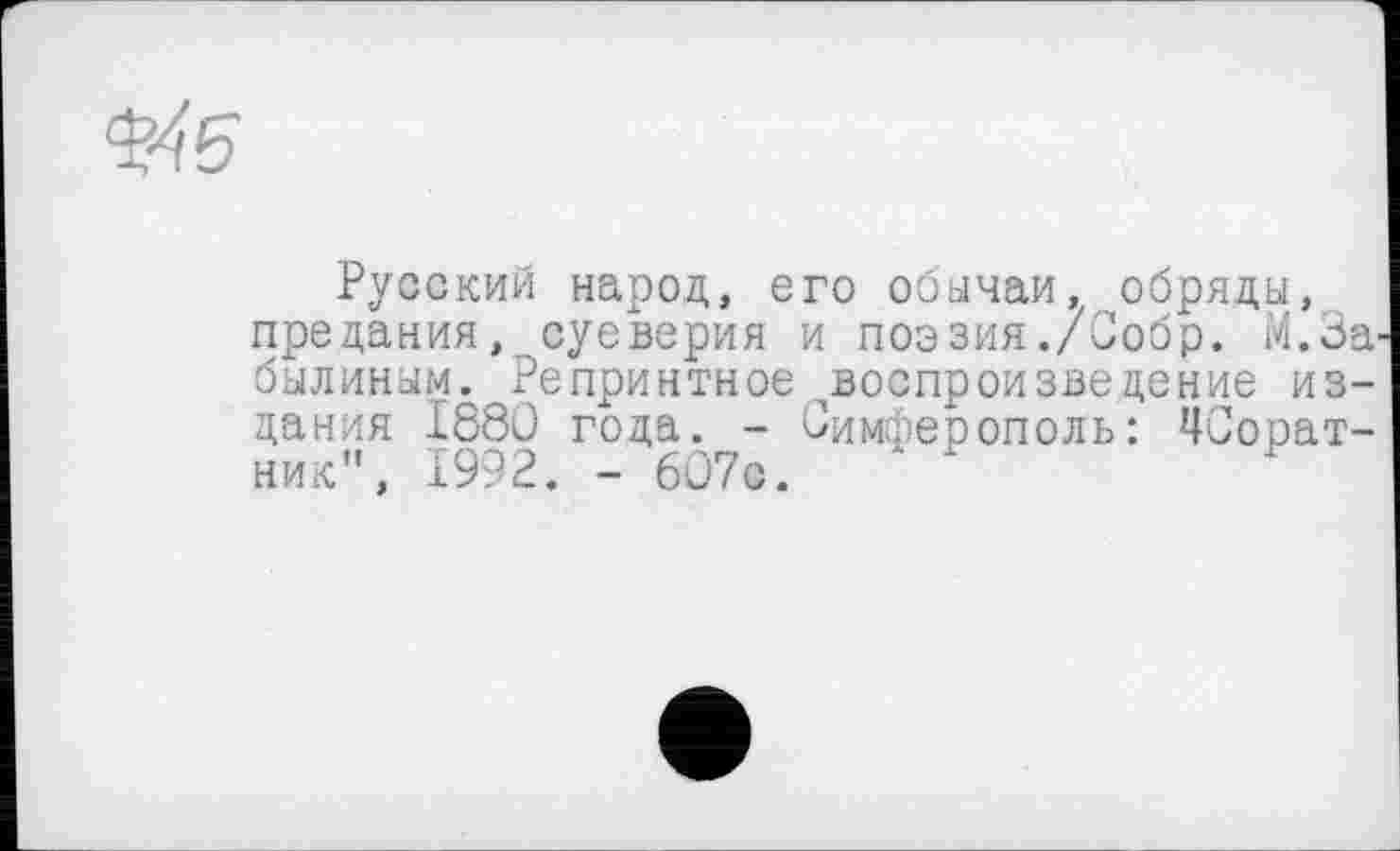 ﻿Русский народ, его обычаи, обряды, предания, суеверия и поэзия./Собр. М.За былиным. Репринтное ^воспроизведение издания I860 года. - Симферополь: ПСорат-ник”, 1992. - 607с.